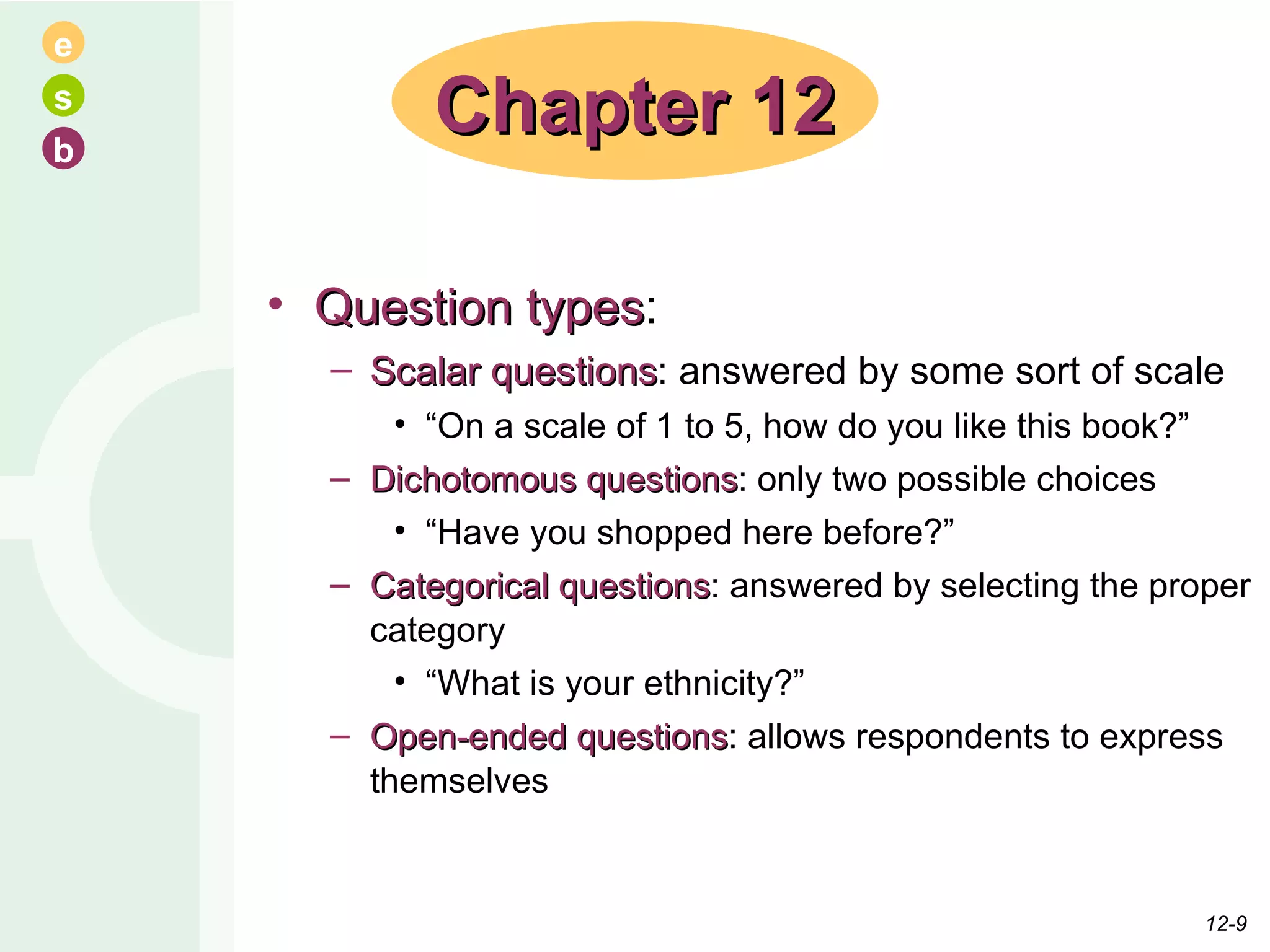 Question types : Scalar questions : answered by some sort of scale “ On a scale of 1 to 5, how do you like this book?” Dichotomous questions : only two possible choices “ Have you shopped here before?” Categorical questions : answered by selecting the proper category “ What is your ethnicity?” Open-ended questions : allows respondents to express themselves Chapter 12 12- 