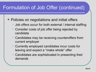 Formulation of Job Offer (continued) Policies on negotiations and initial offers Job offers occur for both external / internal staffing Consider costs of job offer being rejected by candidate Candidates may be receiving counteroffers from current employer Currently employed candidates incur costs for leaving and expect a “make whole” offer Candidates are sophisticated in presenting their demands 12- 