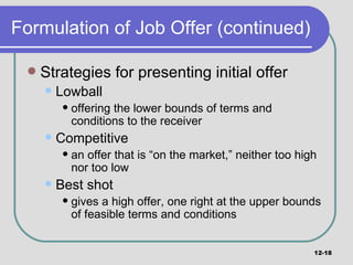 Formulation of Job Offer (continued) Strategies for presenting initial offer Lowball offering the lower bounds of terms and conditions to the receiver Competitive an offer that is “on the market,” neither too high nor too low Best shot gives a high offer, one right at the upper bounds of feasible terms and conditions 12- 