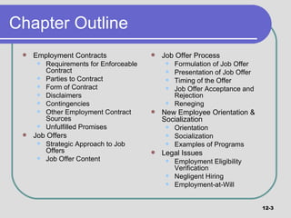 Chapter Outline Employment Contracts Requirements for Enforceable Contract Parties to Contract Form of Contract Disclaimers Contingencies Other Employment Contract Sources Unfulfilled Promises Job Offers Strategic Approach to Job Offers Job Offer Content Job Offer Process Formulation of Job Offer Presentation of Job Offer Timing of the Offer Job Offer Acceptance and Rejection Reneging New Employee Orientation & Socialization Orientation Socialization Examples of Programs Legal Issues Employment Eligibility Verification Negligent Hiring Employment-at-Will 12- 