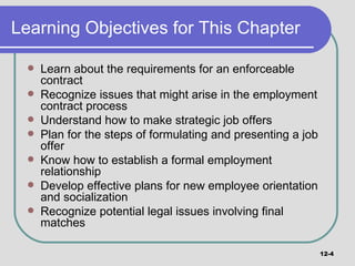 Learning Objectives for This Chapter Learn about the requirements for an enforceable contract Recognize issues that might arise in the employment contract process Understand how to make strategic job offers Plan for the steps of formulating and presenting a job offer Know how to establish a formal employment relationship Develop effective plans for new employee orientation and socialization Recognize potential legal issues involving final matches 12- 