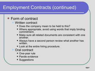 Employment Contracts (continued) Form of contract Written contract Does the company mean to be held to this? Where appropriate, avoid using words that imply binding commitment. Make sure all related documents are consistent with one another. Always have a second person review what another has written. Look at the entire hiring procedure. Oral contract One-year rule Parole evidence Suggestions 12- 