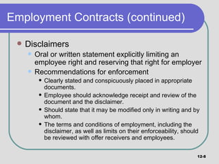 Employment Contracts (continued) Disclaimers Oral or written statement explicitly limiting an employee right and reserving that right for employer Recommendations for enforcement Clearly stated and conspicuously placed in appropriate documents. Employee should acknowledge receipt and review of the document and the disclaimer. Should state that it may be modified only in writing and by whom. The terms and conditions of employment, including the disclaimer, as well as limits on their enforceability, should be reviewed with offer receivers and employees. 12- 