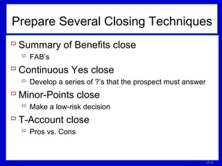 13-11
 Summary of Benefits close
 FAB’s
 Continuous Yes close
 Develop a series of ?’s that the prospect must answer
 Minor-Points close
 Make a low-risk decision
 T-Account close
 Pros vs. Cons
Prepare Several Closing Techniques
 