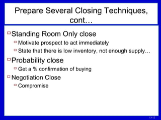 13-12
Prepare Several Closing Techniques,
cont…
Standing Room Only close
 Motivate prospect to act immediately
 State that there is low inventory, not enough supply…
Probability close
 Get a % confirmation of buying
Negotiation Close
 Compromise
 
