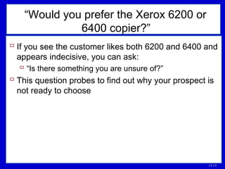 13-15
 If you see the customer likes both 6200 and 6400 and
appears indecisive, you can ask:
 “Is there something you are unsure of?”
 This question probes to find out why your prospect is
not ready to choose
“Would you prefer the Xerox 6200 or
6400 copier?”
 