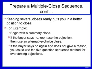 13-17
Prepare a Multiple-Close Sequence,
cont…
 Keeping several closes ready puts you in a better
position to close.
 For Example:
 Begin with a summary close.
 If the buyer says no, rephrase the objection;
then use an alternative-choice close.
 If the buyer says no again and does not give a reason,
you could use the five-question sequence method for
overcoming objections.
 