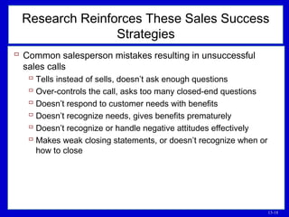 13-18
Research Reinforces These Sales Success
Strategies
 Common salesperson mistakes resulting in unsuccessful
sales calls
 Tells instead of sells, doesn’t ask enough questions
 Over-controls the call, asks too many closed-end questions
 Doesn’t respond to customer needs with benefits
 Doesn’t recognize needs, gives benefits prematurely
 Doesn’t recognize or handle negative attitudes effectively
 Makes weak closing statements, or doesn’t recognize when or
how to close
 