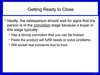 13-24
 Ideally, the salesperson should wait for signs that the
person is in the conviction stage because a buyer in
this stage typically:
 Has a strong conviction that you can be trusted
 Feels the product will fulfill needs or solve problems
 Will reveal real concerns due to trust
Getting Ready to Close
 