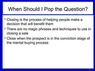 13-3
When Should I Pop the Question?
 Closing is the process of helping people make a
decision that will benefit them
 There are no magic phrases and techniques to use in
closing a sale
 Close when the prospect is in the conviction stage of
the mental buying process
 