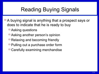 13-4
Reading Buying Signals
 A buying signal is anything that a prospect says or
does to indicate that he is ready to buy
 Asking questions
 Asking another person’s opinion
 Relaxing and becoming friendly
 Pulling out a purchase order form
 Carefully examining merchandise
 
