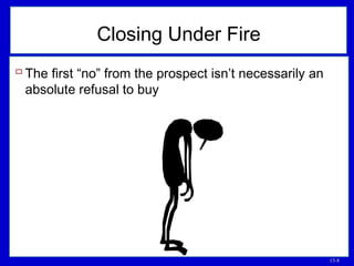 13-8
Closing Under Fire
 The first “no” from the prospect isn’t necessarily an
absolute refusal to buy
 