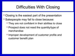 13-9
Difficulties With Closing
 Closing is the easiest part of the presentation
 Salespeople may fail to close because:
 They are not confident in their abilities to close
 Prospect does not need the quantity/type of
merchandise
 Improper development of customer profile and
customer benefit plan
 