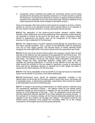 Chapter 13 - Segment and Interim Reporting

d.

Companies using a standard cost system for inventories should use the same
procedures for computing and reporting variances in an interim period as used for
the fiscal year. Purchase price variances or volume or capacity variances that are
expected to be absorbed by the end of the fiscal year should be deferred at the
interim period and should not be included in the interim income.

Costs and expenses other than product costs should be charged to income in interim
periods as incurred or be allocated among interim periods based on an estimate of
the time expired, benefit received, or activity associated with the periods.
Q13-12 The application of the lower-of-cost-or-market valuation method differs
between interim statements and annual statements when temporary market declines
are expected to reverse by the end of the fiscal year. When a temporary market
decline is experienced, the decline need not be recognized at the interim date
because no loss is expected for the fiscal year.
Q13-13 The integral theory of interim reporting would allocate the expenditure over
the interim periods benefited. Thus, a portion of the $200,000 might be recognized
over one or more interim periods. The discrete theory of interim reporting would
recognize the entire $200,000 in the interim period when the expenditure was made.
Q13-14 At the end of the second interim period, the company should make its best
estimate of the effective tax rate expected to be applicable for the full fiscal year. The
rate so determined should be used in providing for income taxes on a current year-todate basis. The effective annual tax rate should reflect anticipated investment tax
credits, foreign tax rates, percentage depletion, capital gains rates, and other
available tax planning alternatives. In arriving at this effective annual tax rate, no
effect should be included for the tax related to significant unusual or extraordinary
items that will be separately reported or reported net of their related tax effect in
reports for the interim period or for the fiscal year.
Q13-15 If the future realizability of the tax benefit is not assured beyond a reasonable
doubt, the tax benefit is not shown in the interim statements.
Q13-16 Extraordinary items should be disclosed separately, included in the
determination of net income for the interim period in which they occur, and shown net
of applicable taxes. In determining materiality, extraordinary items should be related
to the estimated income for the full fiscal year.
Q13-17 A change in accounting principle made in an interim period is reported using
the retrospective application process. The balance sheet for the earliest period
presented (usually an annual period) is adjusted for the cumulative amount of the
change as of the beginning of that year. Then, all subsequent annual and interim
financial statements shall be adjusted to the newly adopted accounting principle. In
the example of an inventory change, all the financial statements presented must be
adjusted to the new method, the average cost method. The balance sheet for the
earliest period presented must include the cumulative effect as of the change
computed as of the beginning of that first period presented.

13-3

 