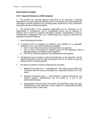 Chapter 13 - Segment and Interim Reporting

SOLUTIONS TO CASES
C13-1 Segment Disclosures [CMA Adapted]
a. The purpose for requiring segment information to be disclosed in financial
statements is to assist financial statement users in analyzing and understanding the
enterprise's financial statements by permitting better assessment of the enterprise's
past performances and future prospects.
b. The determination of the segments appropriate for an enterprise is the
responsibility of management; that is, management should use its judgment in
deciding how to report its segment information. Specific characteristics or sets of
characteristics management can use in determining how to group its products into
segments include the following:
1. Use of existing profit centers.
2. A segment shall be regarded as significant and identified as a reportable
segment if one or more of the following are satisfied:
i. 10% or more of the total revenue is derived from one segment.
ii. 10% or more of the greater in absolute amount of the aggregate profits or
aggregate losses is contributed by the segment.
iii. 10% of the combined assets can be associated with the segment.
3. Management has the ability to define the breakdown of the segments, but the
segment definitions used for external purposes must be the same as used for
internal decision making purposes.
c.

The options available to Chemax Industries are as follows:
1.

Segment by product line — antihistamines. This single product meets the
10 percent test and can be anticipated as a significant product line in the
future.

2.

Segment by product group — pharmaceutical, medical instruments, and
medical supplies. Antihistamines can be carried as a part of the
pharmaceutical group.

3.

Disaggregate pharmaceutical into ethical and proprietary drugs and carry
antihistamines under whichever industry segment is appropriate (probably
proprietary drugs, in this case).

13-4

 