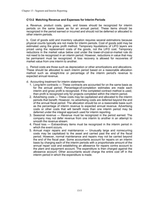 Chapter 13 - Segment and Interim Reporting

C13-2 Matching Revenue and Expenses for Interim Periods
a. Revenue, product costs, gains, and losses should be recognized for interim
periods on the same bases as for an annual period. These items should be
recognized in the period earned or incurred and should not be deferred or allocated to
other interim periods.
b. Cost of goods sold and inventory valuation requires several estimations because
physical counts typically are not made for interim periods. Cost of goods sold may be
estimated using the gross profit method. Temporary liquidations of LIFO layers are
priced using the replacement costs of the goods, not the LIFO cost. Temporary
reductions in the market value below cost under the lower-of-cost-or-market rule do
not need to be recognized in an interim period. However, reductions in value that may
be permanent must be recognized. A loss recovery is allowed for recoveries of
market value from one interim to another.
c. Period costs are those such as depreciation or other amortizations and allocations.
These should be allocated to each interim period based on a reasonable allocation
method such as straight-line or percentage of the interim period's revenue to
expected annual revenue.
d. Accounting treatment for interim statements:
1. Long-term contracts — These contracts are accounted for on the same basis as
for the annual period. Percentage-of-completion estimates are made each
interim and gross profit is recognized. If the completed contract method is used,
then profit is recognized only for projects completed within the interim period.
2. Advertising costs — These costs may be capitalized and allocated to the interim
periods that benefit. However, no advertising costs are deferred beyond the end
of the annual fiscal period. The allocation should be on a reasonable basis such
as the percentage of interim revenue to expected annual revenue. Advertising
costs or other costs that will benefit more than one interim period may be
deferred under the integral approach used for interim reporting.
3. Seasonal revenue — Revenue must be recognized in the period earned. The
company may not defer revenue from one interim to another in an attempt to
smooth the revenue stream.
4. Flood loss — Extraordinary items must be recognized in the interim period in
which the event occurs.
5. Annual major repairs and maintenance — Unusually large and nonrecurring
costs may be capitalized to the asset and carried past the end of the fiscal
period. However, normal maintenance and repairs may not be carried beyond
the end of the fiscal year. Some accountants account for repairs on an interim
basis by charging each of the interim periods with a proportionate amount of the
annual repair cost and establishing an allowance for repairs contra account to
the plant and equipment account. The expenditure is then charged against the
allowance account. Other accountants would charge the entire cost off in the
interim period in which the expenditure is made.

13-5

 