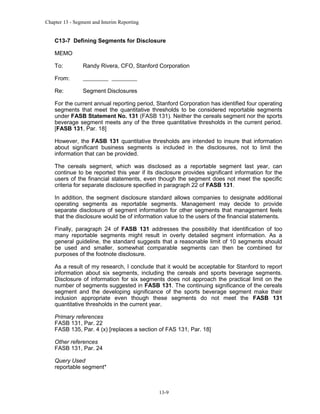 Chapter 13 - Segment and Interim Reporting

C13-7 Defining Segments for Disclosure
MEMO
To:

Randy Rivera, CFO, Stanford Corporation

From:
Re:

Segment Disclosures

For the current annual reporting period, Stanford Corporation has identified four operating
segments that meet the quantitative thresholds to be considered reportable segments
under FASB Statement No. 131 (FASB 131). Neither the cereals segment nor the sports
beverage segment meets any of the three quantitative thresholds in the current period.
[FASB 131, Par. 18]
However, the FASB 131 quantitative thresholds are intended to insure that information
about significant business segments is included in the disclosures, not to limit the
information that can be provided.
The cereals segment, which was disclosed as a reportable segment last year, can
continue to be reported this year if its disclosure provides significant information for the
users of the financial statements, even though the segment does not meet the specific
criteria for separate disclosure specified in paragraph 22 of FASB 131.
In addition, the segment disclosure standard allows companies to designate additional
operating segments as reportable segments. Management may decide to provide
separate disclosure of segment information for other segments that management feels
that the disclosure would be of information value to the users of the financial statements.
Finally, paragraph 24 of FASB 131 addresses the possibility that identification of too
many reportable segments might result in overly detailed segment information. As a
general guideline, the standard suggests that a reasonable limit of 10 segments should
be used and smaller, somewhat comparable segments can then be combined for
purposes of the footnote disclosure.
As a result of my research, I conclude that it would be acceptable for Stanford to report
information about six segments, including the cereals and sports beverage segments.
Disclosure of information for six segments does not approach the practical limit on the
number of segments suggested in FASB 131. The continuing significance of the cereals
segment and the developing significance of the sports beverage segment make their
inclusion appropriate even though these segments do not meet the FASB 131
quantitative thresholds in the current year.
Primary references
FASB 131, Par. 22
FASB 135, Par. 4 (x) [replaces a section of FAS 131, Par. 18]
Other references
FASB 131, Par. 24
Query Used
reportable segment*

13-9

 