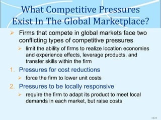 13-13
What Competitive Pressures
Exist In The Global Marketplace?
 Firms that compete in global markets face two
conflicting types of competitive pressures
 limit the ability of firms to realize location economies
and experience effects, leverage products, and
transfer skills within the firm
1. Pressures for cost reductions
 force the firm to lower unit costs
2. Pressures to be locally responsive
 require the firm to adapt its product to meet local
demands in each market, but raise costs
 