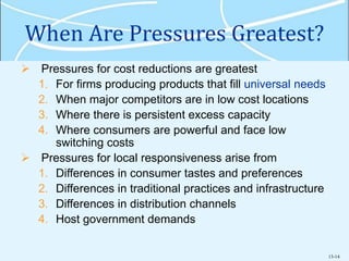 13-14
When Are Pressures Greatest?
 Pressures for cost reductions are greatest
1. For firms producing products that fill universal needs
2. When major competitors are in low cost locations
3. Where there is persistent excess capacity
4. Where consumers are powerful and face low
switching costs
 Pressures for local responsiveness arise from
1. Differences in consumer tastes and preferences
2. Differences in traditional practices and infrastructure
3. Differences in distribution channels
4. Host government demands
 