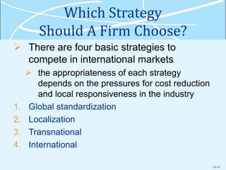 13-15
Which Strategy
Should A Firm Choose?
 There are four basic strategies to
compete in international markets
 the appropriateness of each strategy
depends on the pressures for cost reduction
and local responsiveness in the industry
1. Global standardization
2. Localization
3. Transnational
4. International
 
