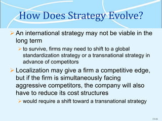 13-16
How Does Strategy Evolve?
 An international strategy may not be viable in the
long term
to survive, firms may need to shift to a global
standardization strategy or a transnational strategy in
advance of competitors
 Localization may give a firm a competitive edge,
but if the firm is simultaneously facing
aggressive competitors, the company will also
have to reduce its cost structures
would require a shift toward a transnational strategy
 