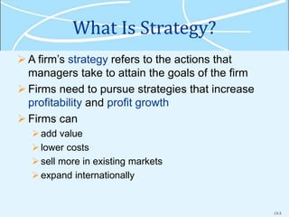 13-3
What Is Strategy?
 A firm’s strategy refers to the actions that
managers take to attain the goals of the firm
 Firms need to pursue strategies that increase
profitability and profit growth
 Firms can
add value
lower costs
sell more in existing markets
expand internationally
 