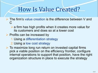 13-5
How Is Value Created?
 The firm’s value creation is the difference between V and
C
a firm has high profits when it creates more value for
its customers and does so at a lower cost
 Profits can be increased by
1.Using a differentiation strategy
2.Using a low cost strategy
 To maximize long run return on invested capital firms
pick a viable position on the efficiency frontier, configure
internal operations to support that position, have the right
organization structure in place to execute the strategy
 