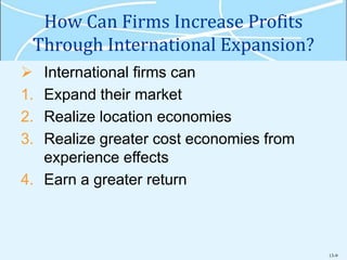 13-9
How Can Firms Increase Profits
Through International Expansion?
 International firms can
1. Expand their market
2. Realize location economies
3. Realize greater cost economies from
experience effects
4. Earn a greater return
 