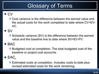 Glossary of Terms
   CV
       Cost variance is the difference between the earned value and
        the actual costs for the work completed to date where CV=EV-
        AC.
   SV
       Schedule variance (SV) is the difference between the earned
        value and the baseline line to date where SV=EV-PV.
   BAC
       Budgeted cost at completion. The total budgeted cost of the
        baseline or project cost accounts.
   EACre
       Estimated costs at completion. Includes costs to-date plus
        revised estimated costs for the work remaining.
                                                                      13-10
 