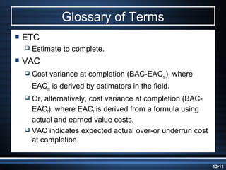 Glossary of Terms
 ETC
     Estimate to complete.
 VAC
     Cost variance at completion (BAC-EACre), where
      EACre is derived by estimators in the field.
   Or, alternatively, cost variance at completion (BAC-
    EACf), where EACf is derived from a formula using
    actual and earned value costs.
   VAC indicates expected actual over-or underrun cost
    at completion.


                                                           13-11
 