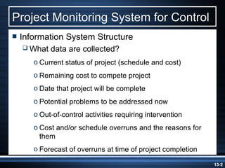 Project Monitoring System for Control
 Information   System Structure
   What   data are collected?
     o Current status of project (schedule and cost)
     o Remaining cost to compete project
     o Date that project will be complete
     o Potential problems to be addressed now
     o Out-of-control activities requiring intervention
     o Cost and/or schedule overruns and the reasons for
       them
     o Forecast of overruns at time of project completion

                                                            13-2
 