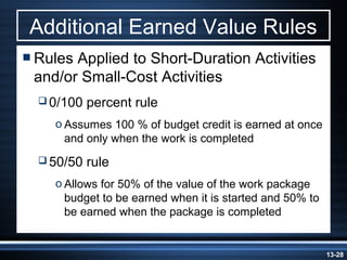 Additional Earned Value Rules
 RulesApplied to Short-Duration Activities
 and/or Small-Cost Activities
   0/100   percent rule
    o Assumes 100 % of budget credit is earned at once
      and only when the work is completed
   50/50   rule
    o Allows for 50% of the value of the work package
      budget to be earned when it is started and 50% to
      be earned when the package is completed


                                                          13-28
 