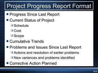 Project Progress Report Format
 Progress Since Last Report
 Current Status of Project
   Schedule
   Cost
   Scope

 CumulativeTrends
 Problems and Issues Since Last Report
   Actionsand resolution of earlier problems
   New variances and problems identified

 Corrective   Action Planned
                                                13-3
 
