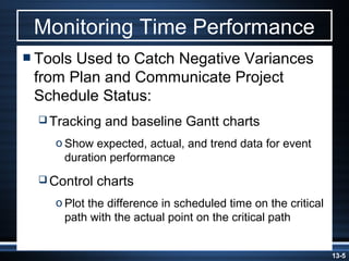 Monitoring Time Performance
 ToolsUsed to Catch Negative Variances
 from Plan and Communicate Project
 Schedule Status:
   Tracking   and baseline Gantt charts
    o Show expected, actual, and trend data for event
      duration performance
   Control   charts
    o Plot the difference in scheduled time on the critical
      path with the actual point on the critical path


                                                              13-5
 