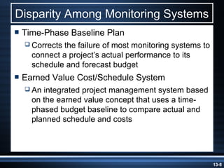 Disparity Among Monitoring Systems
 Time-Phase   Baseline Plan
   Corrects
           the failure of most monitoring systems to
   connect a project’s actual performance to its
   schedule and forecast budget
 Earned   Value Cost/Schedule System
   Anintegrated project management system based
   on the earned value concept that uses a time-
   phased budget baseline to compare actual and
   planned schedule and costs




                                                       13-8
 