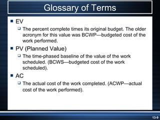 Glossary of Terms
   EV
       The percent complete times its original budget. The older
        acronym for this value was BCWP—budgeted cost of the
        work performed.
   PV (Planned Value)
       The time-phased baseline of the value of the work
        scheduled. (BCWS—budgeted cost of the work
        scheduled).
   AC
       The actual cost of the work completed. (ACWP—actual
        cost of the work performed).




                                                                    13-9
 