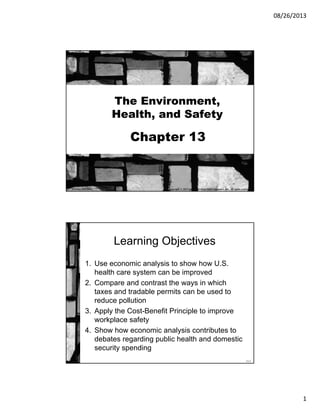 08/26/2013
1
Chapter 13
The Environment,
Health, and Safety
Copyright © 2013 by The McGraw-Hill Companies, Inc. All rights reserved.McGraw-Hill/Irwin
13-2
Learning Objectives
1. Use economic analysis to show how U.S.
health care system can be improved
2. Compare and contrast the ways in which
taxes and tradable permits can be used to
reduce pollution
3. Apply the Cost-Benefit Principle to improve
workplace safety
4. Show how economic analysis contributes to
debates regarding public health and domestic
security spending
 