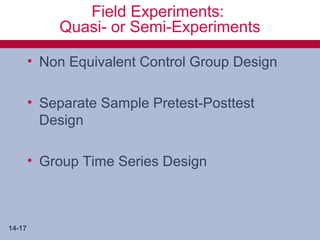 Field Experiments:
            Quasi- or Semi-Experiments

        • Non Equivalent Control Group Design

        • Separate Sample Pretest-Posttest
          Design

        • Group Time Series Design



14-17
 