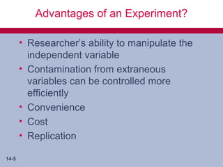 Advantages of an Experiment?

       • Researcher’s ability to manipulate the
         independent variable
       • Contamination from extraneous
         variables can be controlled more
         efficiently
       • Convenience
       • Cost
       • Replication

14-5
 