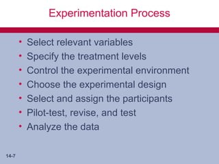 Experimentation Process

       •   Select relevant variables
       •   Specify the treatment levels
       •   Control the experimental environment
       •   Choose the experimental design
       •   Select and assign the participants
       •   Pilot-test, revise, and test
       •   Analyze the data

14-7
 