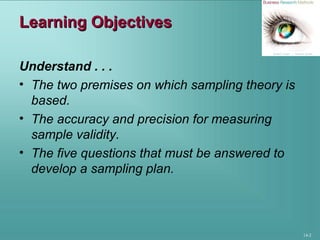 14-2
Learning ObjectivesLearning Objectives
Understand . . .
• The two premises on which sampling theory is
based.
• The accuracy and precision for measuring
sample validity.
• The five questions that must be answered to
develop a sampling plan.
 