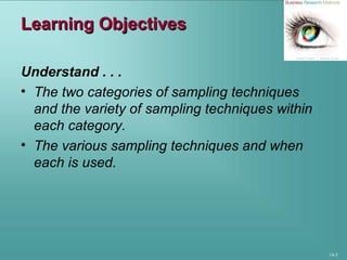 14-3
Learning ObjectivesLearning Objectives
Understand . . .
• The two categories of sampling techniques
and the variety of sampling techniques within
each category.
• The various sampling techniques and when
each is used.
 