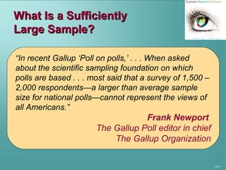 14-8
What Is a SufficientlyWhat Is a Sufficiently
Large Sample?Large Sample?
“In recent Gallup ‘Poll on polls,’ . . . When asked
about the scientific sampling foundation on which
polls are based . . . most said that a survey of 1,500 –
2,000 respondents—a larger than average sample
size for national polls—cannot represent the views of
all Americans.”
Frank Newport
The Gallup Poll editor in chief
The Gallup Organization
 