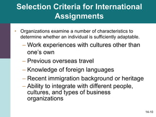 14-10
Selection Criteria for International
Assignments
• Organizations examine a number of characteristics to
determine whether an individual is sufficiently adaptable.
– Work experiences with cultures other than
one’s own
– Previous overseas travel
– Knowledge of foreign languages
– Recent immigration background or heritage
– Ability to integrate with different people,
cultures, and types of business
organizations
 