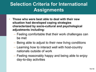 14-14
Selection Criteria for International
Assignments
• Those who were best able to deal with their new
situation had developed coping strategies
characterized by socio-cultural and psychological
adjustments including:
– Feeling comfortable that their work challenges can
be met
– Being able to adjust to their new living conditions
– Learning how to interact well with host-country
nationals outside of work
– Feeling reasonably happy and being able to enjoy
day-to-day activities
 