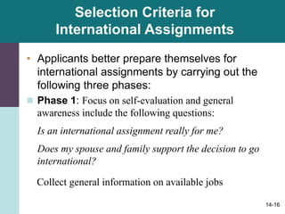 14-16
Selection Criteria for
International Assignments
• Applicants better prepare themselves for
international assignments by carrying out the
following three phases:
 Phase 1: Focus on self-evaluation and general
awareness include the following questions:
Is an international assignment really for me?
Does my spouse and family support the decision to go
international?
Collect general information on available jobs
 