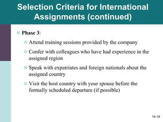 14-18
Selection Criteria for International
Assignments (continued)
 Phase 3:
 Attend training sessions provided by the company
 Confer with colleagues who have had experience in the
assigned region
 Speak with expatriates and foreign nationals about the
assigned country
 Visit the host country with your spouse before the
formally scheduled departure (if possible)
 