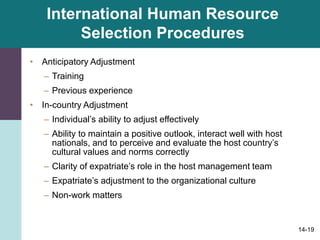 14-19
International Human Resource
Selection Procedures
• Anticipatory Adjustment
– Training
– Previous experience
• In-country Adjustment
– Individual’s ability to adjust effectively
– Ability to maintain a positive outlook, interact well with host
nationals, and to perceive and evaluate the host country’s
cultural values and norms correctly
– Clarity of expatriate’s role in the host management team
– Expatriate’s adjustment to the organizational culture
– Non-work matters
 