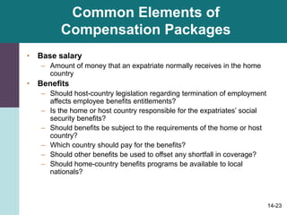14-23
Common Elements of
Compensation Packages
• Base salary
– Amount of money that an expatriate normally receives in the home
country
• Benefits
– Should host-country legislation regarding termination of employment
affects employee benefits entitlements?
– Is the home or host country responsible for the expatriates’ social
security benefits?
– Should benefits be subject to the requirements of the home or host
country?
– Which country should pay for the benefits?
– Should other benefits be used to offset any shortfall in coverage?
– Should home-country benefits programs be available to local
nationals?
 