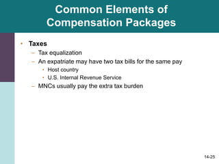 14-25
Common Elements of
Compensation Packages
• Taxes
– Tax equalization
– An expatriate may have two tax bills for the same pay
• Host country
• U.S. Internal Revenue Service
– MNCs usually pay the extra tax burden
 